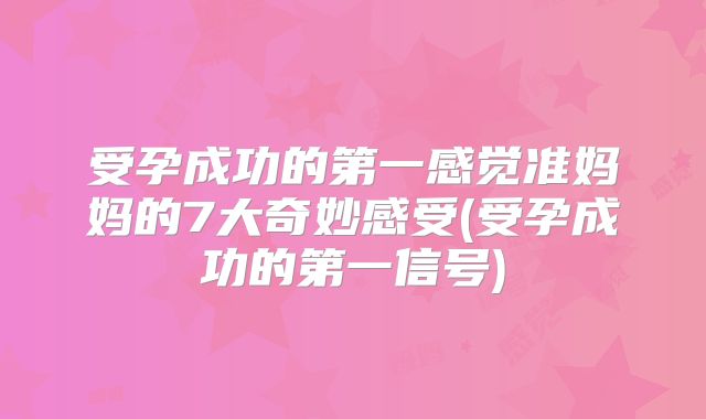 受孕成功的第一感觉准妈妈的7大奇妙感受(受孕成功的第一信号)
