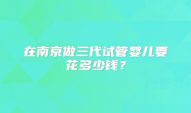 在南京做三代试管婴儿要花多少钱？