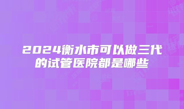 2024衡水市可以做三代的试管医院都是哪些