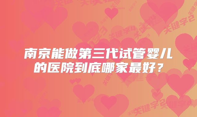 南京能做第三代试管婴儿的医院到底哪家最好？