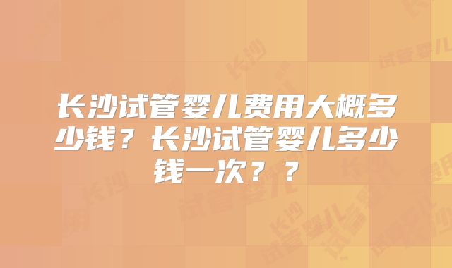长沙试管婴儿费用大概多少钱?长沙试管婴儿多少钱一次??