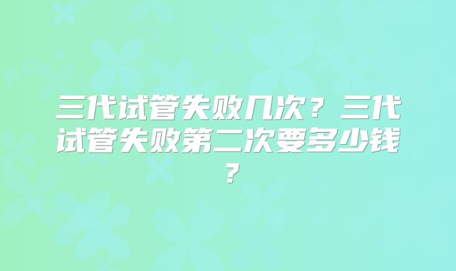 三代试管失败几次?三代试管失败第二次要多少钱?