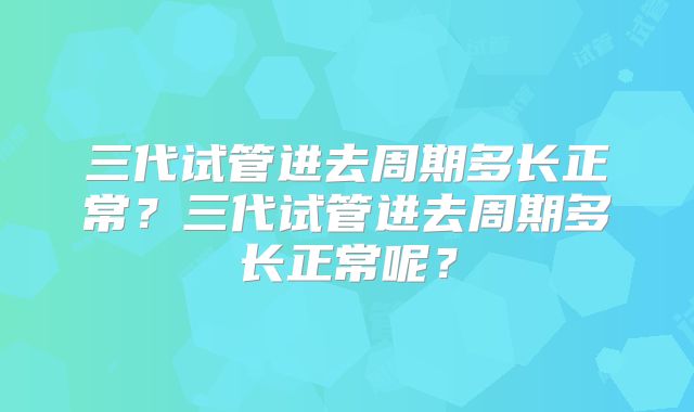 三代试管进去周期多长正常?三代试管进去周期多长正常呢?
