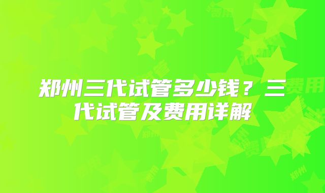 郑州三代试管多少钱?三代试管及费用详解