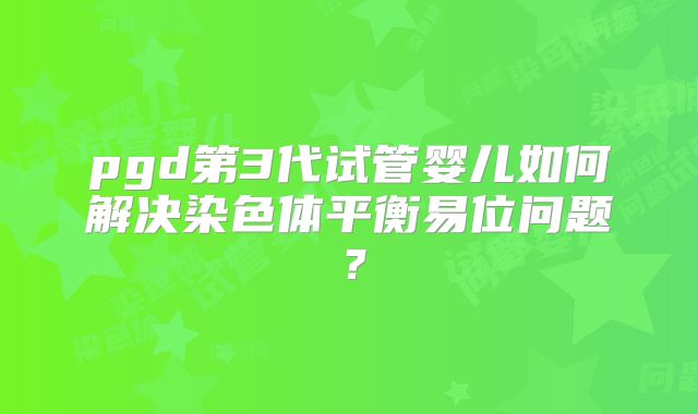 pgd第3代试管婴儿如何解决染色体平衡易位问题？