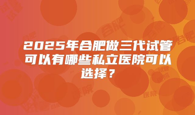 2025年合肥做三代试管可以有哪些私立医院可以选择？
