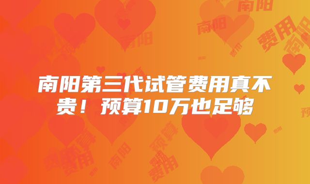 南阳第三代试管费用真不贵！预算10万也足够