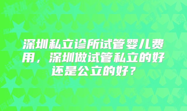 深圳私立诊所试管婴儿费用,深圳做试管私立的好还是公立的好?