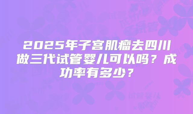 2025年子宫肌瘤去四川做三代试管婴儿可以吗？成功率有多少？