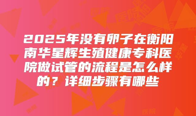 2025年没有卵子在衡阳南华星辉生殖健康专科医院做试管的流程是怎么样的?详细步骤有哪些