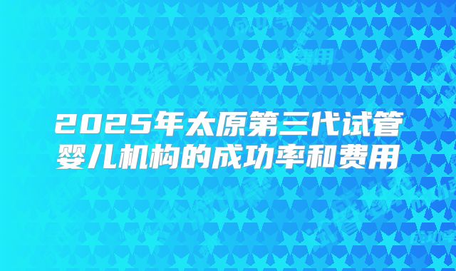 2025年太原第三代试管婴儿机构的成功率和费用