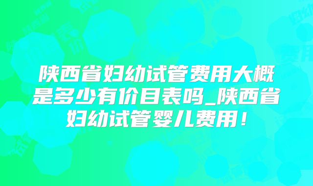 陕西省妇幼试管费用大概是多少有价目表吗_陕西省妇幼试管婴儿费用！