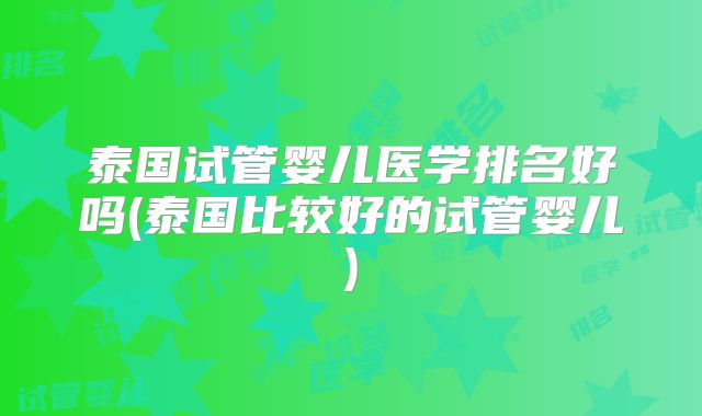 泰国试管婴儿医学排名好吗(泰国比较好的试管婴儿)
