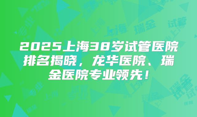 2025上海38岁试管医院排名揭晓,龙华医院、瑞金医院专业领先!