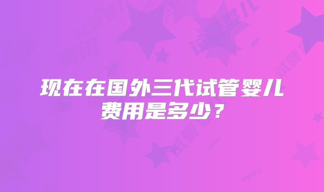 现在在国外三代试管婴儿费用是多少?