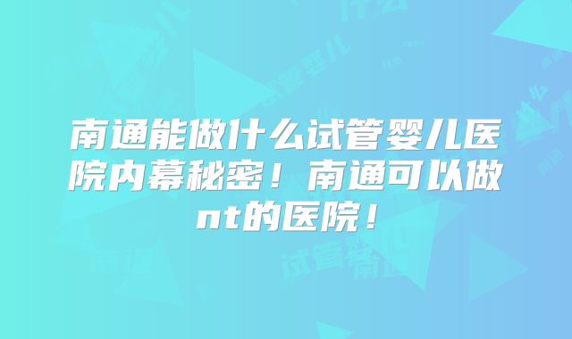 南通能做什么试管婴儿医院内幕秘密！南通可以做nt的医院！