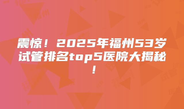 震惊！2025年福州53岁试管排名top5医院大揭秘！