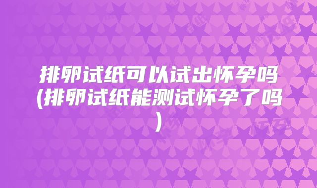 排卵试纸可以试出怀孕吗(排卵试纸能测试怀孕了吗)