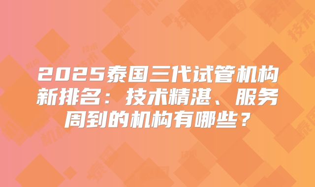 2025泰国三代试管机构新排名：技术精湛、服务周到的机构有哪些？