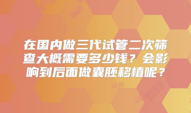 在国内做三代试管二次筛查大概需要多少钱?会影响到后面做囊胚移植呢?