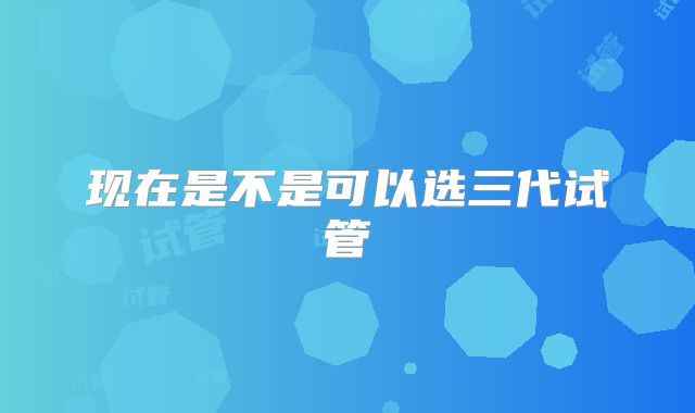 现在是不是可以选三代试管