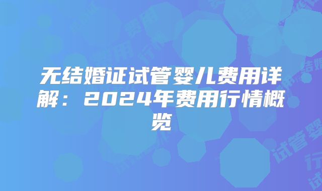 无结婚证试管婴儿费用详解:2024年费用行情概览