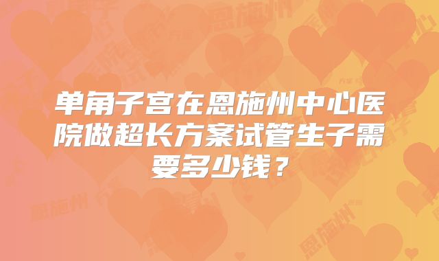 单角子宫在恩施州中心医院做超长方案试管生子需要多少钱？