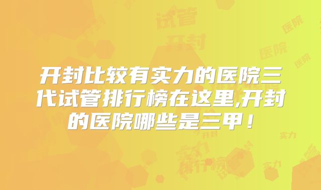 开封比较有实力的医院三代试管排行榜在这里,开封的医院哪些是三甲！