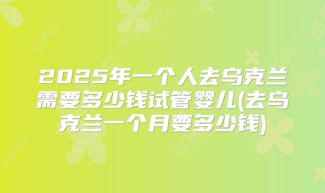 2025年一个人去乌克兰需要多少钱试管婴儿(去乌克兰一个月要多少钱)