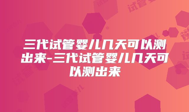 三代试管婴儿几天可以测出来-三代试管婴儿几天可以测出来