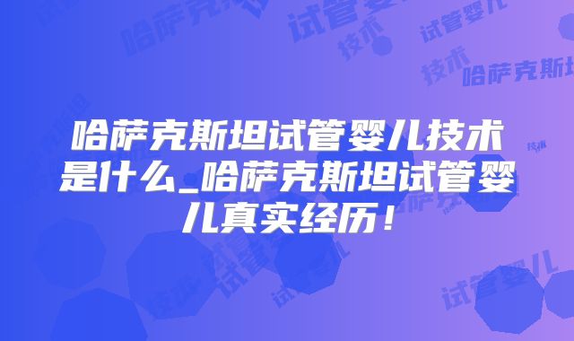 哈萨克斯坦试管婴儿技术是什么_哈萨克斯坦试管婴儿真实经历！
