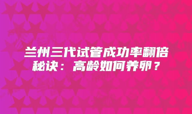 兰州三代试管成功率翻倍秘诀：高龄如何养卵？