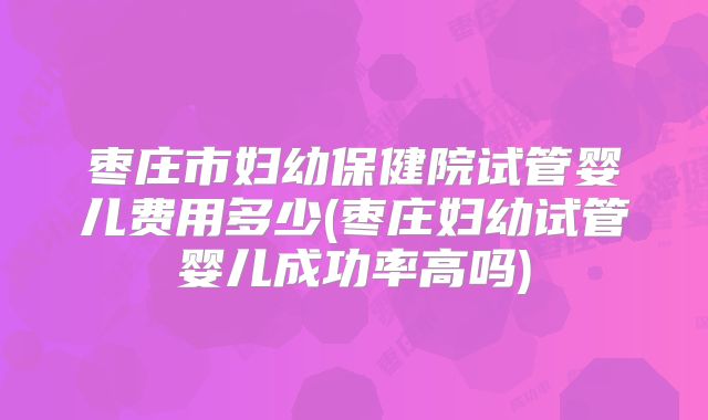 枣庄市妇幼保健院试管婴儿费用多少(枣庄妇幼试管婴儿成功率高吗)