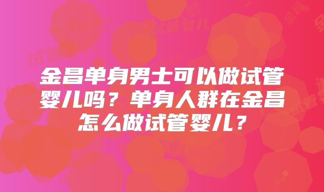 金昌单身男士可以做试管婴儿吗?单身人群在金昌怎么做试管婴儿?