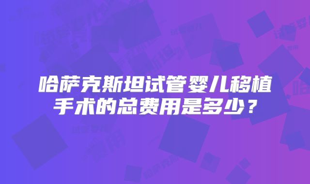 哈萨克斯坦试管婴儿移植手术的总费用是多少?
