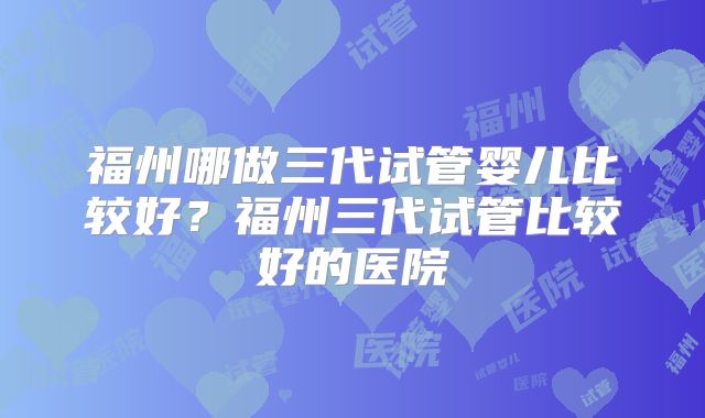 福州哪做三代试管婴儿比较好？福州三代试管比较好的医院