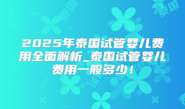 2025年泰国试管婴儿费用全面解析_泰国试管婴儿费用一般多少！