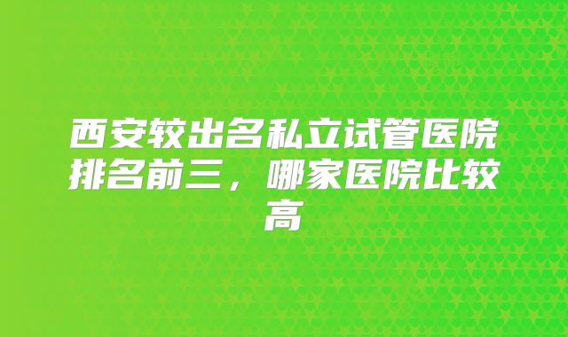 西安较出名私立试管医院排名前三，哪家医院比较高