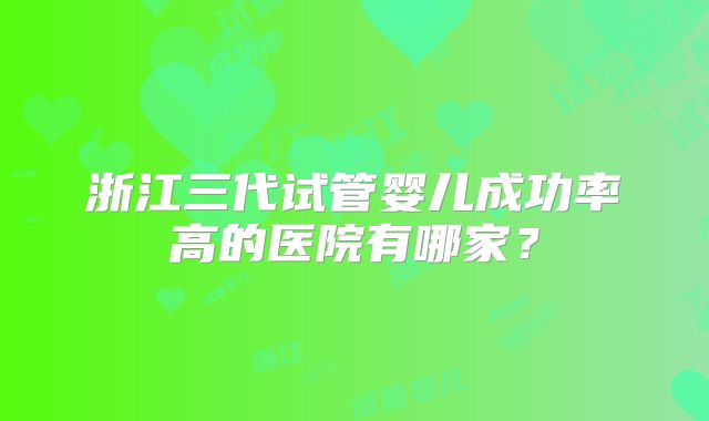 浙江三代试管婴儿成功率高的医院有哪家?