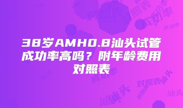 38岁AMH0.8汕头试管成功率高吗？附年龄费用对照表