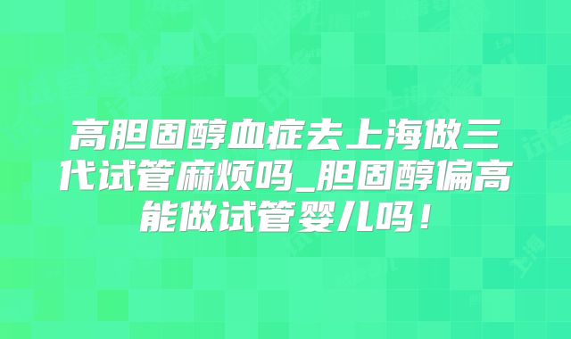 高胆固醇血症去上海做三代试管麻烦吗_胆固醇偏高能做试管婴儿吗！