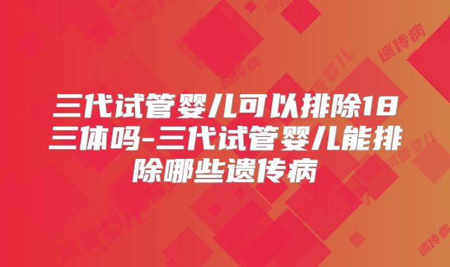 三代试管婴儿可以排除18三体吗-三代试管婴儿能排除哪些遗传病