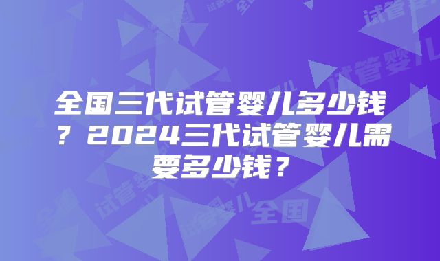 全国三代试管婴儿多少钱？2024三代试管婴儿需要多少钱？