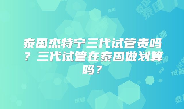 泰国杰特宁三代试管贵吗?三代试管在泰国做划算吗?