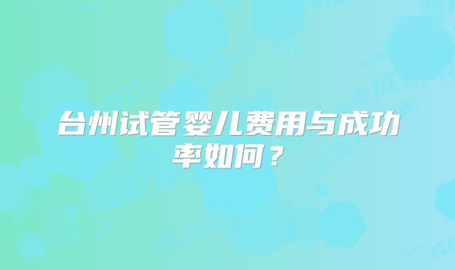 台州试管婴儿费用与成功率如何？