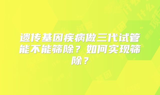 遗传基因疾病做三代试管能不能筛除？如何实现筛除？