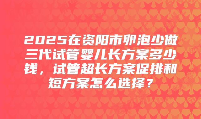2025在资阳市卵泡少做三代试管婴儿长方案多少钱，试管超长方案促排和短方案怎么选择？