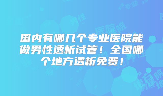 国内有哪几个专业医院能做男性透析试管！全国哪个地方透析免费！