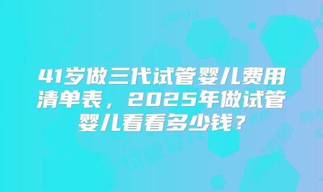 41岁做三代试管婴儿费用清单表,2025年做试管婴儿看看多少钱?
