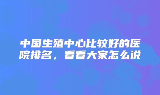 中国生殖中心比较好的医院排名，看看大家怎么说